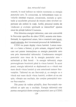 Apa, miracolul vielii
noastrá, in mod indirect ne márim rezonan[a cu energia
punctului zero. in consecinlá, ne imbunátálim toate ni-
velurile sánátá{ii trupegti, emo{ionale, mentale gi spiri-
fuale qi accelerám procesul de trecere cátre niveluri su-
perioare ale ordinii in viafá. Astfel, procesul nostru de
vindecare gi evolufie spiritualá se intensif,rcá" spunea
omul de gtiin!á Gabriel Counsens.
Prin folosirea energiei tahionice, caÍe este convertitá
in frecven{e specifice de cátre CESO, aceasta este trans-
formatá, in organismul uman, intr-o manierá care inver-
seazá entropia, deci inverseazá procesul de imbátránire.
CESO nu poate depági viteza luminii. Lumea noas-
trá e o lume a formei, gi prin urmare, singurul mod in
care noi putem interacliona cu energia punctului zerc
este prin intermediul tahionului. Condensarea energiei
punctului zero trece de la energia punctului zero -
nelimitatá gi fárá formá - in energie tahionicá, etapa
premergátoare incetinirii páná la viteza luminii. fn acest
punct, energia tahionicá se deplaseazá cu o vitezá mai
mare decát viteza luminii gi este anterioará tuturor frec-
venfelor. Tahionul nu are frecvenfá qi, ca energie cu o
vitezá mai mare decát viteza luminii, evident cá nu are
spin, vibrafie sau oscilafie, dar confine potenfialul tutu-
ror frecvenfelor.
Din punct de vedere qtiinlific, doar frecvenlele ma-
nifestá un spin sau o oscilalie. Energia tahionicá este
puntea energeticá dintre energia punctului zero gi CESO.
t29
 