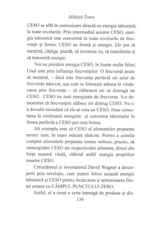 MiháiÍü Toma
CESO se aflá in comunicare directá cu energia tahionicá,
la toate nivelurile. Prin intermediul acestor CESO, ener-
gia tahionicá este convertitá in toate nivelurile de frec-
venfe gi forme. CESO au formá qi energie. Ele pot sá
menfiná, cáqtige, piardá, sá rezoneze cu, sá transforme gi
sá transmitá energie.
Noi ne pierdem energia CESO, in foarte multe feluri.
Unul este prin influenfa frecvenlelor. O frecven!á poate
sá men{iná, - dacá este frecvenfa perfectá ori setul de
frecvente adecvat, asa cum se foloseqte adesea in vinde-
carea prin frecvenle - sá slábeascá ori sá distrugá un
CESO. CESO nu sunt energizate de frecvenfe. S-a de-
monstrat cá frecvenlele slábesc ori distrug CESO. Nu s-
a dovedit niciodatá cá ele an crea un CESO. Doar conec-
tarca la conlinutul energetic Ai conversia tahionului in
forma perfectá a CESO pot crea forma.
Alt exemplu este cá CESO al alimentelor preparate
termic sunt, in mare másurá sárácite. Pentru a asimila
complet alimentele preparate termic trebuie, practic, sá
reenergizám CESO ale respectivelor alimente, direct din
fo4a noastrá vitalá, slábind astfel energia propriilor
noastre CESO.
Cercetátorul gi inventatorul David Wagner a desco-
perit prin revelalie, cum putem folosi aceastá energie
tahionicá qi CESO pentru incárcarea qi armonizarea fiin-
fei umane cu CÁtvtpUL PLTNCTULUI zERO.
Astfel, el a creat o serie intreagá de produse qi dis-
130
 