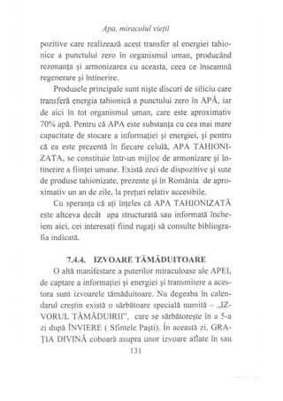 Apa, miracolul vielii
pozitive care rcalizeazá acest transfer al energiei tahio-
nice a punctului zero in organismul uman, producánd
rezonan{a qi armonizarea cu aceasta, ceea ce inseamná
regenerare qi intinerire.
Produsele principale sunt nigte discuri de siliciu care
transferá energia tahionicá a punctului zero in APÁ, iar
de aici in tot organismul uman, care este aproximativ
70oA apá. Pentru cá APA este substanla cu cea mai mare
capacitate de stocare a informaliei gi energiei, qi pentru
cá ea este prezentá in fiecare celulá, APA TAHIONI-
ZATA, se constituie intr-un mijloc de armonizare qi in-
tinerire a fiinlei umane. Existá zeci de dispozitive gi sute
de produse tahionizate, prezente gi in Románia de apro-
ximativ un an de zile, la preturi relativ accesibile.
Cu speran{a cá a}i in}eles cá APA TAHIONIZATA
este altceva decát apa structuratá sau informatá inche-
iem aici, cei interesa{i fiind rugati sá consulte bibliogra-
fia indicatá.
7.4.4. TZVOARE TÁUÁDUTTOARE
O altá manifestare a puterilor miraculoase ale APEI,
de captare a informafiei qi energiei qi transmitere a aces-
tora sunt izvoarele támáduitoare. Nu degeaba in calen-
darul creqtin existá o sárbátoare specialá numitá - ;Z-
VORUL fÁUÁnUIRlI", care se sárbátoreqte in a 5-a
zi dupá tNVIen-e, ( Sfintele Pagti). in aceastá zi, GRA-
TIA DIVINÁ coboará asupra unor izvoare aflate in sau
131
 