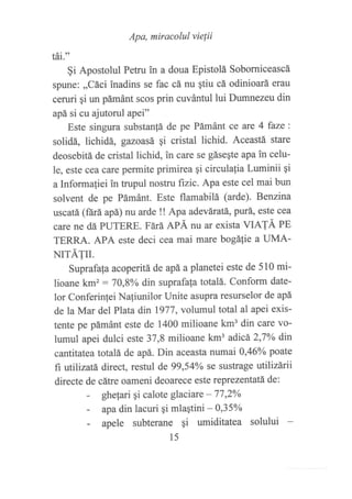 Apa, miracolul vie¡ii
¡at-"
§i Apostolul Petru in a doua Epistolá Soborniceascá
spune: ,,Cáci inadins se fac cá nu qtiu cá odinioará erau
ceruri gi un pámánt scos prin cuvántul lui Dumnezeu din
apá si cu ajutorul apei"
Este singura substan!á de pe Pámánt ce are 4 faze:
solidá, lichidá, gazoasá qi cristal lichid. Aceastá stare
deosebitá de cristal lichid, in care se gáseqte apa in celu-
le, este cea care permite primirea qi circulalia Luminii qi
a Informaliei in trupul nostru fizic. Apa este cel mai bun
solvent de pe Pámánt. Este flamabilá (arde). B,et:zina
uscatá (ftrá apá) nu arde !! Apa adeváratá, purá, este cea
care ne dá PUTERE. Ftuá APÁ nu ar exista VIATÁ PE
TERRA. APA este deci cea mai mare bogáfie a UMA-
NITÁTII.
Suprafala acoperitá de apá a planetei este de 510 mi-
lioane km2 : 70,8o/o din suprafala totalá. Conform date-
lor Conferinlei Naliunilor Unite asupra resurselor de apá
de la Mar del Plata din 1977, volumul total al apei exis-
tente pe pámánt este de 1400 milioane km3 din care vo-
lumul apei dulci este 37,8 milioane km3 adicá 2,7oA din
cantitatea totalá de apá. Din aceasta numai 0,46Yo poate
fi utllizatá direct, restul de 99,54oA se sustrage utilizárii
directe de cátre oameni deoarece este reprezentatá de:
- ghelari gi calote glaciare - 77 ,2yo
- apadin lacuri qi mlaqtini - A35o/o
- apele subterane qi umiditatea solului
15
 