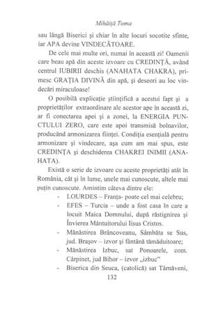 MihüiÍá Toma
sau lángá Biserici gi chiar in alte locuri socotite sf,rnte,
iar APA devine VINDECÁTOARE.
De cele mai multe ori, numai in aceastá zi! Oamenii
care beau apá din aceste izvoare cu CREDINTÁ, avánd
centrul IUBIRII deschis (ANAHATA CHAKRA), pri-
mesc GRATIA DIVINÁ ¿in apá, qi deseori au loc vin-
decári miraculoase!
O posibilá explica{ie qtiin}ificá a acestui fapt gi a
proprietá{ilor extraordinare ale acestor ape in aceastázi,
ar fi conectarca apei qi a zonei, la ENERGIA PUN-
CTULUI ZERO, care este apoi transmisá bolnavilor,
producánd armonizarea fiinfei. Condilia esen{ialá pentru
armonizare qi vindecare, asa cum am mai spus, este
CREDINTA qi deschiderea CHAKREI INIMII (ANA-
HArA).
Existá o serie de izvoare cu aceste proprietáli atát in
Románia, cát qi in lume, unele mai cunoscute, altele mai
pufin cunoscute. Amintim cáteva dintre ele:
- LOURDES - Franfa- poate cel mai celebru;
- EFES - Turcia - unde a fost casa in care a
locuit Maica Domnului, dupá rástignirea qi
invierea Mántuitorului Iisus Cristos.
- Mánástirea Bráncoveanu, Sámbáta se Sus,
jud. Bragov * izvor gi ffintáná támáduitoare;
- Mánástirea lzbuc, sat Ponoarele, com.
Cárpinet, jud Bihor - izvor,,izbuc"
- Biserica din Seuca, (catolicá) sat Támáveni,
t32
 