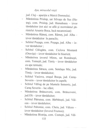 Apa, miracolul vie¡ii
jud. Cluj - aparilie a Maicii Domnului;
- Mánástirea Prislop, sat Silvagu de Sus (Ha-
feg), com. Prislop, jud. Hunedoara _ izvor
támáduitor (tot aici se aflá gi mormántul pá-
rintelui Arsenie Boca, incá necanonizat)
- Mánástirea Rámef, com. Ráme[, jud. Alba -
izvor támáduitor in paraclis;
- Schitul Pogaga, com. pogaga, jud. Alba - iz-
vor támáduitor ;
- Schitul Cálugára, com. Ciclova Montaná
(Oravifa) - izvor támáduitor in bisericá;
- Mánástirea izvorul Miron, sat Románegti,
com. Tomeqti, jud. Timig - izvor támáduitor
cu ape termale;
- Mánástirea Sáraca, com. Semlagu Mic, jud.
Timiq - izvor támáduitor;
- Schitul Vasiova, oragul Bocga, jud. Carag-
Severin - izvor támáduitor in capelá;
- Schitul Váliug de pe Muntele Semenic, jud.
Carag Severin - lac sfánt;
- Mánástirea Bráncoveni, com. Bráncoveni,
jud.Olt - izvor támáduitor;
- Schitul Pátrunsa, com. Bárbátegti, jud. Vál-
cea - izvor támáduitor;
- Schitul Pahomie, com. Cheia, jud. Válcea -
izvor támáduitor (Izvorul Frumos);
- Mánástirea Bistrifa, com. Costegti, jud. Vál-
133
 