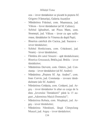 Miháilá Toma
cea - izttor támáduitor ce picurá in peqtera Sf.
Grigore (Vánturila), Galeria Ascefilor
Mánástirea Frásinei, com. Muereasca, jud.
Válcea -lzvor támáduitor (al Sf. Calinic);
Schitul Jgheaburi, sat Piscu Mare, com.
Stoenegti, jud. Válcea - izvor cu ape sulfu-
roase, támáduitor in Vinerea de dupá Pagti;
Biserica catolicá din Cacica, jud. Suceava -
izvor támáduitor;
Schitul Horáicioara, com. Crácáoani, jud.
Neamf - izvor támáduitor;
Fántána din satul Smeeni - apá támáduitoare;
Biserica Greceascá, Bráilajud. Bráila - izvor
támáduitor;
Mánástirea Dervento com. Ostrov, jud. Con-
stanfa - izvor támáduitor (al Sf. Andrei)
Mánástirea ,,Peqtera Sf. Ap. Andrei", com.
Ioan Corvin, jud. Constanfa - izvoare támá-
duitoare (ale Sf. Andrei)
Mánástirea Cetáfuia, com. Cetáfeni, jud. Ar-
ge§ - izvor támáduitor in altar ce curge de la
data ,,Izvodui Támáduirii" páná la 15 au-
gust,,Adormirea Maicii Domnului";
Mánástirea Robaia, com. Muqáteqti, jud. Ar-
ge§ - izvor támáduitor;
Mánástirea Námáiegti, lángá Cámpulung
Muscel, jud. Argeq - izvor támáduitor:
134
 