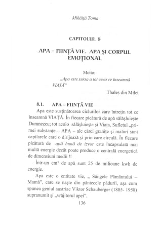 Miháifá Toma
CAPITOLUL 8
APA - FtrNTÁ VlE. APA§| CORPUL
EMOTIONAL
Motto:
,,Apa este sltrsa a tot ceea ce ínseamná
LIAT,,{"
Thales din Milet
8.1. APA - FrrNTÁ vrE
Apa este suslinátoarea ciclurilor care intrelin tot ce
inseamná VIATÁ. in fiecare picáturá de apá sáláqluieqte
Dumnezeu; tot acolo sáláqluieqte gi Via{a, Sufletul ,,pri-
mei substanfe - APA - ale cárei granile gi maluri sunt
capilarele care o dirijeazá qi prin care circulá. in fiecare
picáturá de apá bund de imor este incapsulatá mai
multá energie decát poate produce o centralá energeticá
de dimensiuni medii !!
intr-un cm3 de apá sunt 25 de milioane kwh de
energie.
Apa este o entitate vie, ,, Sángele pámántului _
Mamá", care se nagte din pántecele pádurii, asa cum
spunea geniul austriac Viktor Schauberger (l gg5_ l95g)
supranumit qi,,vrájitorul apei".
136
 