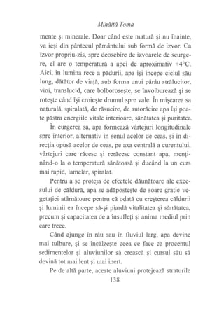 Miháüá Toma
mente qi minerale. Doar cánd este maturá gi nu inainte,
va iegi din pántecul pámántului sub formá de izvor. Ca
izvor propriu-zis, spre deosebire de izvoarele de scurge-
re, el are o temperaturá a apei de aproximativ +4"C.
Aici, in lumina rece a pádurii, apa igi incepe ciclul sáu
lung, dátátor de viatá, sub forma unui páráu strálucitor,
vioi, translucid, care bolboroseqte, se involbureazá gi se
roteste cánd igi croieqte drumul spre vale. in miqcarea sa
naturalá, spiralatá, de rásucire, de autorácire apa iqi poa-
te pástra energiile vitale interioare, sánátatea qi puritatea.
in curgerea sa, apa formeazá vártejuri longitudinale
spre interior, alternativ in senul acelor de ceas, gi in di-
rec[ia opusá acelor de ceas, pe axa centralá a curentului,
vártejuri care rácesc qi rerácesc constant apa, menli-
nánd-o la o temperaturá sánátoasá qi ducánd la un curs
mai rapid, lamelar, spiralat.
Pentru a se proteja de efectele dáunátoare ale exce-
sului de cáldurá, apa se adápostegte de soare gra{ie ve-
getaliei atárnátoare pentru cá odatá cu cregterea cáldurii
gi luminii ea incepe sá-qi piardá vitalitatea pi sánátatea,
precum gi capacitatea de a insuflefi gi anima mediul prin
care trece.
Cánd ajunge in ráu sau in fluviul larg, apa devine
mai tulbure, gi se incálzegte ceea ce face ca procentul
sedimentelor gi aluviunilor sá creascá qi cursul sáu sá
deviná tot mai lent gi mai inert.
Pe de altá parte, aceste aluviuni protejeazá straturile
138
 