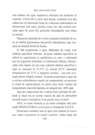 mai adánc ,
^r" "ÍJ,"*'::::'"i",!l,r*de
incárzire ar
soarelui. Fiind intr-o stare mai densá, straturile reci din
adáncime igi pástreazáfo{a de a deplasa sedimentele de
dimensiuni mai mari, pietrig, nisip, etc. din centrul cur-
sului apei. in acest fel, pericolul inundaliilor este redus
la minim.
Migcarea spiralatá de vortex creeazá condiliile in ca-
re se inhibá germinarea bacteriilor dáunátoare, apa reu-
gind sá rámáná feritá de boalá.
O altá proprietate a apei, dátátoare de via!á, este
cáldura specificá ridicatá. Aceastá cáldurá specificá se
referá la capacitatea qi rapiditatea cu care o substan!á
sau un organism absoarbe qi elibereazá cáldura. Remar-
cabil este faptul cá cea mai scázutá cáldurá specificá a
apei se situeazá la 37,5"C cu numai 0,5oC deasupra
temperaturii de 37'C a sángelui omului - cea mai evo-
luatá dintre fiin{ele naturii. Aceastá proprietate a apei de
a rezista schimbárilor rapide de temperaturá, ne permite
gi nouá sá supravie{uim in cazil unor mari variafii de
temperaturá, datoritá faptului cá sángele are 80% apá.
Apa are capacitatea de a refine mari cantitá1i de cál-
durá qi dacá nu ar exista vapori de apá in atmosferá
aceastá lume a noastrá ar fi un pustiu rece qi steril.
APA, in toate formele qi cu toate calitáfile sale este
astfel MEDIATORUL a tot ceea ce inseamná VATÁ.
Dugmanul numárul unu al apei este cáldura in exces
sau supra expunerea la razele soarelui. Atáta timp cát
139
 