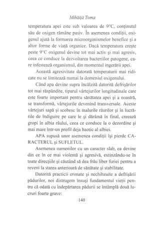 MihdiÍd Toma
temperatura apei este sub valoarea de 9oC, confinutul
sáu de oxigen rámáne pasiv. in asemenea condilii, oxi-
genul ajutála formarea microorganismelor beneflrce gi a
altor forme de via!á organice. Dacá temperatura cregte
peste 9"C oxigenul devine tot mai activ qi mai agresiv,
ceea ce conduce la dezvoltarea bacteriilor patogene, ca-
re infesteazá organismul, din momentul ingerárii apei.
Aceastá agresivitate datoratá temperaturii mai ridi-
cate nu se limiteazá numai la domeniul oxigenului.
Cánd apa devine supra incálzitá datoritá defrigárilor
tot mai ráspándite, tiparul vártejurilor longitudinale care
este foarte important pentru sánátatea apei qi a noastrá,
se transformá, vártejurile devenind transversale. Aceste
vártejuri sapá qi scobesc in malurile ráurilor gi in lucrá-
rile de indiguire pe care le gi dárámá in final, creeazá
gropi in albia ráului, ceea ce conduce la o dezordine gi
mai mare intr-un profil deja haotic al albiei.
APA supusá unor asemenea condi{ii iqi pierde CA-
RACTERUL 9i SUFLETUL.
Asemenea oamenilor cu un caracter slab, ea devine
din ce in ce mai violentá gi agresivá, extinzándu-se in
toate direc{iile gi cáutánd sá dea fráu liber furiei pentru a
reveni la starea anterioará de sánátate qi stabilitate.
Datoritá practicii eronate qi nechibzuite a defriqárii
pádurilor, noi distrugem insugi fundamentul vielii pen-
tru cá odatá cu indepártarea pádurii se intámplá douá lu-
cruri foarte grave:
140
 