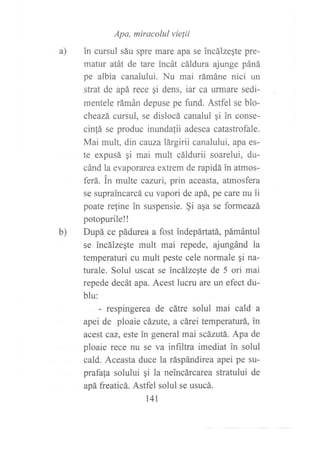 a)
Apa, miracolul vielii
in cursul sáu spre mare apa se incálzeqte pre-
matur atát de tare incát cáldura ajunge páná
pe albia canalului. Nu mai rámáne nici un
strat de apá rece gi dens, iat ca urmare sedi-
mentele rámán depuse pe firnd. Astfel se blo-
cheazá cursul, se dislocá canalul gi in conse-
cin!á se produc inundalii adesea catastrofale.
Mai mult, din cauza lárgirii canalului, apa es-
te expusá gi mai mult cáldurii soarelui, du-
cánd la evaporarea extrem de rapidá in atmos-
ferá. in multe cazlú| prin aceasta, atmosfera
se supraincarcá cu vapori de apá, pe care nu ?i
poate reline in suspensie. §i asa se formeazá
potopurile!!
Dupá ce pádurea a fost indepártatá, pámántul
se lncálzeste mult mai repede, ajmgánd la
temperaturi cu mult peste cele normale gi na-
turale. Solul uscat se incálzegte de 5 ori mai
repede decát apa. Acest lucru are un efect du-
blu:
- respingerea de cátre solul mai cald a
apei de ploaie cáante, a cárei temperaturá, in
acest caz, este in general mai scázutá. Apa de
ploaie rece nu se va inñltra imediat in solul
cald. Aceasta duce la ráspándirea apei pe su-
prafala solului gi la neincárcarca stratului de
apá freaticá. Astfel solul se usucá.
t4I
b)
 