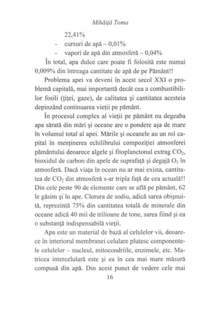 Miháitá Toma
22,47yo
- cursuri de apá - 0,01o/o
- vapori de apá din atmosferá- 0,0404
in total, apa dulce care poate fi folositá este numai
0,009o/o din intreaga cantitate de apá de pe Pámánt!!
Problema apei va deveni in acest secol XXI o pro-
blemá capitalá, mai importantá decát cea a combustibili-
lor fosili (!ilei, gaze), de calitatea qi cantitatea acesteia
depinzánd continuarea vie{ii pe pámánt.
in procesul complex al viefii pe pámánt nu degeaba
apa sáratá din mári gi oceane are o pondere asa de mare
in volumul total al apei. Márile qi oceanele au un ro1 ca-
pital in menfinerea echilibrului compoziliei atmosferei
pámántului deoarece algele gi fitoplanctonul extrag CO2,
bioxidul de carbon din apele de suprafalá qi degajá 02 in
atmosferá. Dacá viala in ocean nu ar mai exista, cantita-
tea de CO2 din atmosferá s-ar tripla fafá de cea actualá!!
Din cele peste 90 de elemente care se aflá pe pámánt,62
le gásim qi in ape. Clorura de sodiu, adicá sarea obignui-
tá, reprezitrtáL 75o/o din cantitatea totalá de minerale din
oceane adicá 40 mii de trilioane de tone, sarea fiind qi ea
o substan{á indispensabilá viefii.
Apa este un material debazá al celulelor vii, deoare-
ce in interiorul membranei celulare plutesc componente-
le celulelor - nucleul, mitocondriile, enzimele, etc. Ma-
tricea intercelulará este qi ea in cea mai mare másurá
compusá din apá. Din acest punct de vedere cele mai
16
 