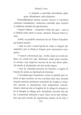 Mihdi¡á Toma
- o crestere a activitáfi microbiene pato-
gene, dárurátoare vielii plantelor.
Deznodámántul tuturor acestor lucruri il constituie
creqterea inundaliilor, reducerea cantitálii apei freatice
gi scáderea stratului de apá freaticá.
Copacii rámagi - recipiente vitale ale apei - mor gi
ei lásánd solul steril ¡i uscat, urmarea fireascá fiind se-
ceta.
Astfel, ca posibile concluzii ale lui Viktor Schauber-
ger putem aminti:
. Apa nu este o masá lipsitá de viafá, ci sángele pá-
mántului carc ia fiinfá qi dispare prin interactiuni ener-
getice.
. Copacii sintetizeazá apa. Astfel, dacá nu existá pá-
dure, nu existá nici apá. Strámoqii nogtri gtiau aceasta,
ca ufinare, este imperios necesar sá nu mai táiem pádu-
rile haotic gi sá plantám cát mai mulli copaci.
. Apa ?qi schimbá punctele de fierbere qi inghe! in
firncfie de starea sa interioará de tensiune.
. Circulafia apei inseamná o rotire in spiralá spre in-
terior qi spre exterior, ca cea a arcului unui ceas, aceastá
migcare permite preluarea constantá de oxigen gi mine-
rale precum gi menlinerea unei temperaturi scázute.
Atunci cánd un ráu se leagáná de la stánga la dreapta gi
de la dreapta la stánga prin meandrele cursului sáu are
loc o puternicá reinnoire a apei. Deci sá nu mai indrep-
tám apa prin lucrári de regularizare pentru cá de fapt o
t42
 