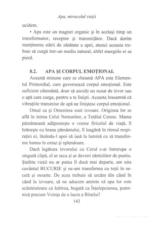 Apa, miracolul vielii
ucidem.
. Apa este un magnet organic qi in acelagi timp un
transformator, receptor qi transmifátor. Dacá dorim
menfinerea stárii de sánátate a apei, atunci aceasta tre-
buie sá curgá intr-un mediu natural, altfel energiile ei se
pierd.
8.2. APA §r CORPUL EMOTTONAL
Aceastá mintrne care se cheamá APA este Elemen-
tul Primordial, care guverneazá corpul emofional. Este
suficient cáteodatá, doar sá asculti un susur de izvor sau
o apá care curge, pentru a te liniqti. Aceasta inseamná cá
vibrafiile transmise de apá ne linigtesc corpul emofional.
Omul ca qi Omenirea sunt izvoare. Originea lor se
aflá in inima Celui Nemuritor, a Tatálui Ceresc. Mama
pámánteaná adápostegte o vreme firicelul de via!á, il
hránegte cu hrana pámántului, il leagáná in ritmul respi-
rafiei ei, lásándu-l apoi sá iasá la luminá ca sá transfor-
me lumea inextaz gi splendoare.
Dacá legátura izvorului cu Cerul s-ar intrerupe o
singurá clipá, el ar seca gi ar deveni zámislitor de pustiu.
§tafeta vielii nu ar putea fi dusá mai departe, am uita
cuvántul BUCURIE gi ne-am transforma cu tolii in se-
cetá qi moarte. De acea trebuie sá urcám din cánd in
cánd la izvoare, sá ne aducem aminte cá apa lor este
scánteietoare ca Iubirea, bogatá ca inlelepciunea, puter-
nicá precum Voinfa de a lucra a Binelui!
143
 