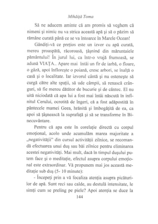 MíháiÍá Toma
Sá ne aducem aminte cá am promis sá veghem cá
nimeni qi nimic nrl va strica aceastá apá gi sá o pázim sá
rámáne curatá páná ce se va intoarce in Marele Ocean!
Gándifi-vá ce prefios este un izvor cu apá curatá,
mereu proaspátá, rácoroasá, !áqnind din máruntaiele
pámántului! in jurul lui, ca intr-o vrajá frumoasá, se
aduná VIATA.. Apare mai intái un f,rr de iarbá, o floare,
o gázá, apoi infloreqte o poianá, cresc arbori, se inallá o
casá gi o localitate. Iar izvorul cántá gi nu ostenegte sá
curgá cátre alte spalii, sá ude cámpii, sá renascá crán-
guri, sá fie mereu dátátor de bucurie qi de cántec. El nu
uitá niciodatá cá apa lui a fost mai intái náscutá in infi-
nitul Cerului, ocrotitá de ingerí, cá a fost adápostitá in
pántecele mamei Geea, hránitá ¡i imbogáfitA de ea, sa
apoi sá fáqneascá la suprafafá gi sá se transforme in Bi-
necuvántare.
Pentru cá apa este in corelafie directá cu corpul
emo{ional, acolo unde acumulám marea majoritate a
,,negativitáfii" din cursul activitáfii zilnice, se recoman-
dá efectuarea unui dug sau bái zilnice pentru eliminarea
acestei negativitá{i. Mai mult, dacá in timpul dugului pu-
tem face gi o meditafie, efectul asupra corpului emofio-
nal este extraordinar. Vá propunem mai jos aceastá me-
ditalie sub duq (5- 10 minute):
- incepeli prin a vá focaliza atenfia asupra picáturi-
lor de apá. Sunt reci sau calde, au destulá intensitate, le
simfi cum se preling pe piele? Apoi atenfia se duce la
t44
 
