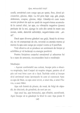 Apa, miracolul vielii
ceafá, urmárind cum curge apa pe spate, fese, dosul pi-
cioarelor, glezne, tálpi. La fel prin fa[á; cap, gát, piept,
abdomen, coapse, glezne, tálpi. Gándi1i-vá cum toate
aceste picáturi de apá ne spalá de negativitatea acumula-
tá in cursul zllei, iar apa, cu vibra{iile negative (oase)
preluate de la noi, ajunge in cele din urmá in mare sau
ocean, unde, datoritá salinitá1ii, negativitatea este ,dt-
sát'.
Dacá apar diverse gánduri sau griji, lásafi-le sá trea-
cá, nu vá cramponali de ele, revenifi cu atenfia mereu gi
mereu la apa care curge pe corpul vostru gi il purificá.
Vefi observa cá se produce un sentiment de liniqte qi
echilibru gi vá incárcafi cu energie pozitivá.
Pentru linigtirea corpului emolional gi aducerea lui
la o stare de armonie, recomandám incá o meditalie
Meditalie:
- Aqezat confortabil sau culcat, incepe prin a obser-
va respiralia, lasá Corpul sá respire singur, pentru cá el
gtie cel mai bine cum sá o facá. lnchide ochii qi incepe
sá-{i aminteqti toate ipostazele in care ai cunoscut Apa:
ca apa de báut, ca apa wrui izvor, a unui ráu, a unui Flu-
viu, a unei Mári.
Apa sub formá de ploaie, de rouá, de fulgi de zápa-
dá, de chiciurá, de grindiná, de nori pe cer.
Apa unui lac, apa botezului, apa sfinfitá, sacralizatá.
Apoi incepe sá te gándegti la felul in care Apa poate fi
145
 