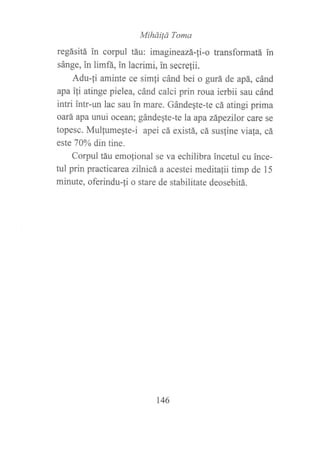 Miháilá Toma
regásitá in corpul táu: imagineazá-[i-o transformatá in
sánge, in limñ, in lacrimi, in secrelii.
Adu-fi aminte ce sim{i cánd bei o gurá de apá, cánd
apa ifi atinge pielea, cánd calci prin roua ierbii sau cánd
intri intr-un lac sau in mare. Gándegte-te cá atingi prima
oará apa unui ocean; gándegte-te la apa zápezllor care se
topesc. Mulfumeqte-i apei cá existá, cá sus{ine via{a, cá
este 70Yo din tine.
Corpul táu emofional se va echilibra incetul cu ince-
tul prin practicarea zílnicá a acestei meditalii timp de 15
minute, oferindu-fi o stare de stabilitate deosebitá.
146
 