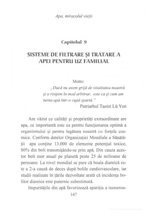 Apa, miracolul vie[ii
Capitolul 9
SISTEME DE FITTRARE §I TRATARE A
APEI PENTRU IlZ F AMILIAL
Motto:
,,Dacá nu avem grijá de vitalitatea noastrá
Si o risipim ín mod arbitrar, este ca Si cum am
turns apd tntr-o cupá spartá. "
Patriarhul Taoist Lü Yen
Am vázut ce calitá1i gi proprietáfi extraordinare are
apa, ce importantá este ea pentru funclionarea optimá a
organismului qi pentru legátura noastrá cu forfele cos-
mice. Conform datelor Organizafiei Mondiale a Sánátá-
tii apa confine 13.000 de elemente potenfial toxice,
80% din boli transmifándu-se prin apá. Din cauza aces-
tor boli mor anual pe planetá peste 25 de milioane de
persoane. La nivel mondial se pare cá boala diareicá es-
te a 2-a cauzá de deces dupá bolile cardiovasculare, iar
studii rcalizate in fárile dezvoltate aratá cá incidenfa bo-
lilor diareice este puternic subestimatá.
Impuritálile din apá favorizeazá aparilia a numeroa-
147
 