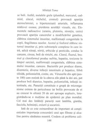 Miháilá Toma
se boli. Astfel, metalele grele (plumbul, mercurul, cad-
miul, zincul, nichelul, cromul) provoacá apañ,fia
aterosclerozei, a hipertensiunii arteriale, inflamarea
máduvei osoase, pierderea acuitáfii vizuale, etc. Ele-
mentele radioactive (uraniu, plutoniu, stron{iu, cesiu)
provoacá aparilia cancerelor a modificárilor genetice,
slábirea sistemului imunitar, malformafii congenitale la
copii, fragilitatea oaselor. Azotul qi fosforul slábesc sis-
temul imunitar qi, prin substan{ele complexe in care in-
trá, adicá nitrali, nitrifi, erbicide qi pesticide, conduc la
cancere, ciroze, boli de rinichi, etc. Clorul, fluorul, bro-
mul gi cloroformul produc nefrite, hepatite, toxicoze in
timpul sarcinii, malformalii congenitale, slábirea siste-
mului imunitar, cancere. Bacteriile pot produce diaree,
dizenterie, diverse infecfii intestinale gi hepatice, febrá
tifoidá, poliomielitá, cistite, etc. Virusurile din apá (pes-
te 100) care rezistá de la cáteva zile páná la doi ani, pot
produce boli diareice, hepatite, poliomielitá, infecfii in-
testinale, etc. Parazilii constituie o grupá de microrga-
nisme extrem de periculoase iar bolile provocate de ei
au crescut in ultimii 20 de ani aproape exploziv, inre-
gistrándu-se o mullime de epidemii pe plan mondial.
Cel mai des intálni1i parazili sunt lamblia, giardia,
fasciola, helminlii, oxiurii gi ascarizii.
Iatá de ce este extraordinar de important sá conqti-
entizám importanla consumárii unei ape filtrate qi alca-
line pentru sánátatea noastrá. Credem cá problema cali-
148
 