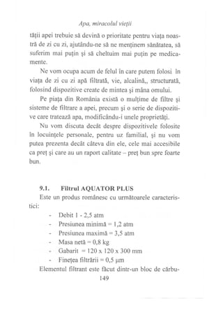Apa, miracolul vie¡ii
tálii apei trebuie sá deviná o prioritate pentru viafa noas-
trá de zi cl zi, ajutándu-ne sá ne menlinem sánátatea, sá
suferim mai pufin qi sá cheltuim mai putin pe medica-
mente.
Ne vom ocupa acum de felul in care putem folosi in
via{a de zi cu zí apá filtratá, vie, alcaliná,, structuratá,
folosind dispozitive create de mintea qi mána omului.
Pe piala din Románia existá o mullime de filtre gi
sisteme de filtrare a apei, precum gi o serie de dispoziti-
ve care trateazá apa, modificándu-i unele proprietáfi.
Nu vom discuta decát despre dispozitivele folosite
in locuinfele personale, pentru uz familial, qi nu vom
putea prezenta decát cáteva din ele, cele mai accesibile
ca pret qi care au un raport calitate - pret bun spre foarte
bun.
tici:
9.1. Filtrul AQUATOR PLUS
Este un produs románesc cu urmátoarele caracteris-
- Debit I - 2,5 atm
- Presiunea minimá : 1,2 atm
- Presiunea maximá: 3,5 atm
- Masa netá:0,8 kg
- Gabarit :120 x 120 x 300 mm
- Finelea filtrárii = 0,5 pm
Elementul filtrant este fácut dintr-un bloc de cárbu-
r49
 
