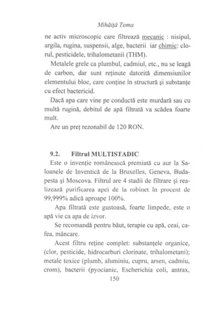 Mihái¡á Toma
ne activ microscopic care ñltreazá mecanic : nisipul,
argila, rugina, suspensii, alge, bacterii iar chimic: clo-
ruI, pesticidele, trihalometanii (THM).
Metalele grele ca plumbul, cadmiul, etc., nu se leagá
de carbon, dar sunt relinute datoritá dimensiunilor
elementului bloc, care con{ine in strucfurá qi substan{e
cu efect bactericid.
Dacá apa care vine pe conductá este murdará sau cu
multá ruginá, debitul de apá filtratá va scádea foarte
mult.
Are un pre! rezonabil de 120 RON.
9.2. FiItTUIMULTISTADIC
Este o invenfie románeascá premiatá cu aur la Sa-
loanele de Inventicá de la Bruxelles, Geneva, Buda-
pesta qi Moscova. Filtrul are 4 stadii de filtrare gi rea-
lizeazá purificarea apei de la robinet in procent de
99,999Yo adicá aproape 100%.
Apa filtratá este gustoasá, foarte limpede, este o
apá vie ca apa de izvor.
Se recomandá pentru báut, terapie cu apá, ceai, ca-
fea, máncare.
Acest filtru refine complet: substanfele organice,
(clor, pesticide, hidrocarburi clorinate, trihalometani);
metale toxice (plumb, aluminiu, cupru, arsen? cadmiu,
crom), bacterii (pyocianic, Escherichia coli, afltrax,
150
 