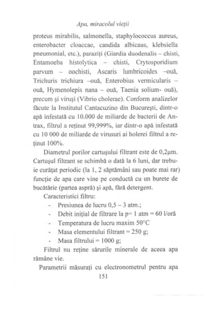 Apa, miracolul vielii
proteus mirabilis, salmonella, staphylococcus aureus,
enterobacter cloaccae, candida albicaus, klebsiella
pneumonial, etc.), parazi¡i (Giardia duodenalis - chisti,
Entamoeba histolytica chisti, Crytosporidium
parvum oochisti, Ascaris lumbricoides -ouá,
Trichuris frichiura --ouá, Enterobius vermicularis -
ouá, Hymenolepis nana - ouá, Taenia solium- ouá),
precum gi viruqi (Vibrio cholerae). Conform analizelor
ñcute la Institutul Carfiastzino din Bucureqti, dintr-o
apá infestatá cu 10.000 de miliarde de bacterii de An-
trax, filtrul a refinut 99,999Yo, iar dintr-o apá infestatá
cu l0 000 de miliarde de virusuri ai holerei filtrul a re-
finut 100%.
Diametrul porilor cartuqului filtrant este de 0,2pm.
Cartugul filtrant se schimbá o datá la 6 luni, dar trebu-
ie curá{at periodic (la 1,2 sáptámáni sau poate mai rar)
funcfie de apa care vine pe conductá cu un burete de
bucátárie (partea asprá) qi apá, ñrá detergent.
Caracteristici filtru:
- Presiunea de lucru 0,5 - 3 atm.;
- Debit inilial de f,rltare Ia p: 1 atm : 60llorá
- Temperatura de lucru maxim 50"C
- Masa elementului filtrant :250 g;
- Masa filtrului: 1000 g;
Filtrul nu reline sárurile minerale de aceea apa
rámáne vie.
Parametrii másurali cu electronometrul pentru apa
l5l
 