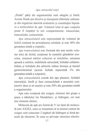 ,,nuide,, paaiaretuJg:::::,:*,1 ,*rere si rimra.
Aceste fluide pot dizolva qi transporta diferitele substan-
fe din organism datoritá asimetriei qi constituliei bipola-
re a moleculelor de apá. Volumul total al apei corpului
poate fi impár,tit in trei compartimente: intracelular,
transcelular, extracelular.
Apa intracelulará este reprezentatá de volumul de
lichid conlinut de protoplasma celulará, qi este 40Yo din
greutatea totalá a corpului..
Apa transcelulará este formatá din mai multe volu-
me mici de lichid, confinute in canalele glandelor exo-
crine, sistemul tubilor colectori ai rinichilor, umoarea
apoasá a ochilor, endolimfa utriculará, lichidul cefalora-
hidian qi lichidele din arborele traheo brongic gi tractul
gastrointestinal (aceste lichide reprezintá l% din
greutatea totalá a corpului).
Apa extracelulará constá din apa plasmei, lichidul
interstilial, limfá Si faza extracelulará a fesutului con-
junctiv dens qi al oaselor gi este 20%o din greutatea totalá
a organismului.
Apa este compusá din oxigen, element din grupa a
§asea a tabelului lui Mendeleev, qi hidrogen, cel mai
mic element chimic.
Molecula de apá are formá de V iar tipul de molecu-
1á este AX2E2, ceea ce inseamná cá la atomul central de
oxigen sunt conectate 2 legáturi de hidrogen qi douá pe-
rechi de electroni. in ceea ce privegte structura electro-
t7
 