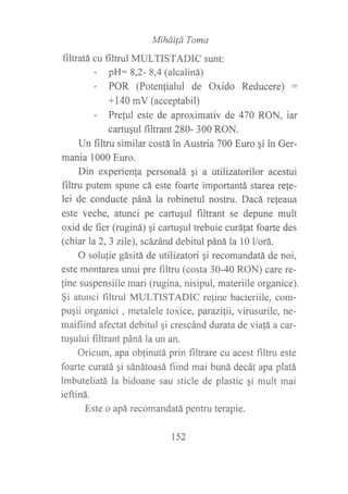 Miháüá Toma
filtratá cu filtrul MULTISTADIC sunt:
- pH: 8,2- 8,4 (alcaliná)
- POR (Potenfialul de Oxido Reducere) :
+140 mV (acceptabil)
- Prelul este de aproximativ de 470 RON, iar
cartuqul filtrant 280- 300 RON.
Un filtru similar costá in Austria 700 Euro gi in Ger-
mania 1000 Euro.
Din experienfa personalá qi a utilizatorilor acestui
filtru putem spune cá este foarte importantá starea re!e-
lei de conducte páná la robinetul nostru. Dacá re{eaua
este veche, atunci pe cartuqul filtrant se depune mult
oxid de fier (ruginá) qi cartuqul trebuie curálat foarte des
(chiar la 2, 3 zlle), scázánd debitul páná la 10 l/orá.
O solulie gásitá de utilizatori qi recomandatá de noi,
este montarea unui pre f,rltru (costa 30-40 RON) care re-
fine suspensiile mari (rugina, nisipul, materiile organice).
$i atunci filtrul MULTISTADIC reline bacteriile, com-
pugii organici , metalele toxice, parazilii, virusurile, ne-
maifiind afectat debitul qi crescánd durata de viafá a ca:
tugului filtrant páná la un an.
Oricum, apa oblinutá prin filtrare cu acest filtru este
foarte curatá gi sánátoasá fiind mai buná decát apa platá
imbuteliatá la bidoane sau sticle de plastic qi mult mai
ieftiná.
Este o apá recomandatá pentru terapie.
152
 