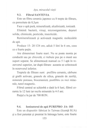 Apa, miracolul vielii
9.3. Filtrul SANTEVIA
Este un filtru ceramic japonez cu 8 trepte de filtrare,
cu porozitate de 0,3pm
Face o apá purá, mineralizatá, alcalinizatá, ionizatá.
Eliminá: bacterii, virugi, microorganisme, deqeuri
solide, chimicale, pesticide, insecticide.
Remineralízeazá gi activeazá magnetic moleculele
de apá.
Produce 15- 20 ll24 ore, adicá 5 litri in 6 ore, ceea
ce e foarte pufin.
Are dimensiuni foarte mari. Nu se poate monta pe
conductá sau pe chiuvetá, ci trebuie pus pe o masá sau
suport separat. Se alimenteazá manual cu 5 I apá in re-
zervorul superior, iar dupá filtrare aceasta se colecteazá
in rezervorul inferior.
Treptele de filtrare sunt: prefiltru ceramic, cárbune
gi grafit activate, granule de silica, granule de zeolili,
minerale poroase, bioceramicá, postfiltru cu roci mine-
rale, tunel magnetic.
Filtrul central se schimbá o datá la 6 luni, filtrul ce-
ramic la 12 luni iar rocile minerale la 4-5 ani.
Preful e in jur de 700 RON.
9.4. Ionizatorul de apá PUREPRO JA- 103
Este un dispozitiv fabricat in Taiwan (licenfá SUA)
gi a fost patentat qi premiat in intreaga lume, este foarte
153
 