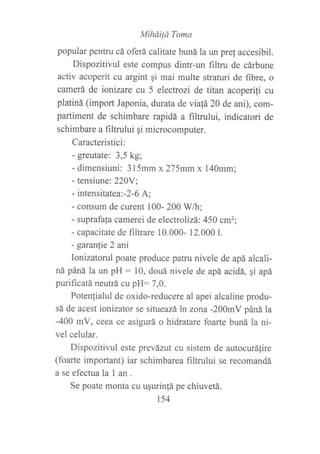 MiháiÍá Toma
popular pentru cá oferá calitate buná la un pref accesibil.
Dispozitivul este compus dintr-un filtru de cárbune
activ acoperit cu argint qi mai multe straturi de fibre, o
camerá de ionizare cu 5 electrozi de titan acoperili cu
platiná (import Japonia, durata de via!á 20 de ani), com-
partiment de schimbare rapidá a filtrului, indicatori de
schimbare a filtrului qi microcomputer.
Caracteristici:
- greutate: 3,5 kg;
- dimensiuni: 315mm x275mmx 140mm;
- tensiune: 22AY;
- intensitatea-2-6 A;
- consum de curent 100- 200 Wh;
- suprafala camerei de electrolizá:450 cm2;
- capacitate de filtrare 10.000- 12.000 L
- garanie 2 ani
Ionizatorul poate produce patru nivele de apá alcali-
ná páná la un pH : 10, douá nivele de apá acidá, gi apá
purificatá neutrá cu pH: 7,0.
Potenfialul de oxido-reducere al apei alcaline produ-
sá de acest ionizator se situeazá in zona -200mV páná la
-400 mV, ceea ce asigurá o hidratare foarte buná la ni-
vel celular.
Dispozitivul este prevázut cu sistem de autocurálire
(foarte important) iar schimbarea filtnrlui se recomandá
a se efectuala I an .
Se poate monta cu ugurinfá pe chiuvetá.
t54
 