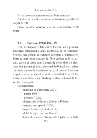 Apa, miracolul vielii
Nu se recomandá pentru apa tulbure din pufuri.
Cánd se iau medicamente se va folosi apa purificatá
cu pH de 7,0.
Preful acestui ionizafor este de aproximativ 3200
RON.
9.5. Ionizator JP109 ORION
Este un dispozitiv fabricat in Coreea, care produce
Ionizarea inteligentá a apei, controlatEí de un computer
Micom. Are sistem de curáfare automatá a electrozilor,
filtru cu mai multe straturi de fibre carbon activ cu ar-
gint, calciu gi turmaliná. Camerá de electrolizá cu elec-
trozi din platiná gi titan, electrozi imbrácali cu o plasá
din titan, sistem de avertizare in cazul presiunii scázute
a apei, sistem de alarmá qi oprirea ionizárii in cazul fo-
losirii accidentale a apei fierbinli, sistem automat de in-
versare a curgerii.
Caracteristici:
- tensiune de alimentare220Y;
- putere 80W;
- greutate 7,2kg;
- dimensiuni}41mm xl3Omm x330mm;
- temperatura apei 4 - 30"C;
- trepte de electrolizá -4 nivele;
- debit la iegire maxim 3llminut.
Durata de via,tá a filtmlui este 6 páná la 12 luni,
l5s
 