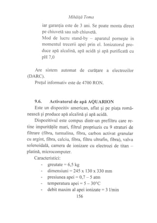 MiháiÍü Toma
iar garanfia este de 3 ani. Se poate monta direct
pe chiuvetá sau sub chiuvetá.
Mod de lucru stand-by - aparatul pornegte in
momentul trecerii apei prin el. Ionizatorul pro-
duce apá alcaliná, apá acidá qi apá purificatá cu
p}{7,0
Are sistem automat de curátare a electrozilor
(DARC).
Preful informativ este de 4700 RON.
9.6. Activatorul de apá AQUARION
Este un dispozitiv american, aflat gi pe piafa romá-
neascá qi produce apá alcaliná qi apá acidá.
Dispozitivul este compus dintr-un prefiltru care re-
tine impuritáfile mari, filtrul propriuzis cu 9 straturi de
filtrare (fibra, turmalina, fibra, carbon activat granular
cu argint, fibra, calciu, fibra, filtru ultrafin, fibra), valva
solenoidalá, camera de ionizare cu electrozi de titan -
platiná, microcomputer.
Caracteristici:
- greutate: 6,5 kg
- dimensiuni: 245 x 130 x 330 mm
- presiunea apei :0,7 - 5 atm
- temperatura apei: 5 - 30oC
- debit maxim al apeiionizate: 3 l/min
1s6
 