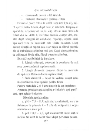 Apa, miracolul vielii
- consum de curent: 80 Watt/h
- material electrozi : platina - titan
Filtrul se poate folosi la 4000 I apa (201 pe zi), adi-
cá aproximativ 6 luni, dupá care se schimbá. Display-ul
aparatului afiSeazá tot timpul cáfi litri au mai rámas de
filtrat din cei 4000 l. Prefiltrul trebuie curáfat des, mai
ales dupá spargeri de conducte, reparafii, opriri, cánd
apa care vine pe conductá este foarte murdará. Dacá
aceste situalii se repetá des, s-ar putea ca filtnrl propriu
zis sá trebuiascá schimbat mai des. Dacá dispozitivul nu
se utilizeazá 30 de zile, filtrul trebuie schimbat.
Existá 3 posibilitáli de instalare:
1. Lángá chiuvetá, conectat la conducta de apá
reee cu o conductá suplimentará;
2. Lángá chiuvetá, conectat direct la conducta
de apá rece fárá conductá suplimentará;
3. Sub chiuvetá - deloc la vedere, atagat unui
mic robinet montat special pentru filtru
Pentru metodele 2 si 3 este nevoie de un instalator.
Aparatul produce apá alcaliná (4 nivele), apá purifi-
catá,, apá, acidá (4 nivele).
Nivelele apei alcaline:
a. pH : 7,5 - 8,5, apá slab alcalinizatá, care se
folosegte in primele 4 - 7 zile de obignuire a orga-
nismului cu acest pH.
b. pH = 8,0 - 9,0, apá alcalinizatá intre slab qi
mediu. Se urcá la acest nivel dupá perioada de aco-
t57
 