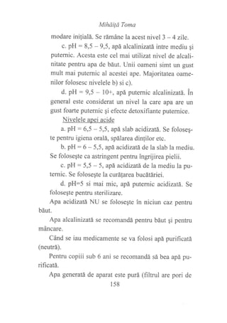 Miháilá Toma
modare inilialá. Se rámáne la acest nivel 3 - 4 zile.
c. pH : 8,5 - 9,5, apá alcalinizatá intre mediu gi
puternic. Acesta este cel maiutilizat nivel de alcali-
nitate pentru apa de báut. Unii oameni simt un gust
mult mai puternic al acestei ape. Majoritatea oame-
nilor folosesc nivelele b) si c).
d. pH : 9,5 - 10+, apá puternic alcalinizatá. tn
general este considerat un nivel la care apa are un
gust foarte puternic qi efecte detoxifiante puternice.
Nivelele apei acide
a. pH : 6,5 - 5,5, apá slab acidizatÁ,. Se foloseq-
te pentru igiena oralá, spálarea dinlilor etc.
b. pH : 6 - 5,5, apá. acidizatá de la slab la mediu.
Se folose¡te ca astringent pentru ingrijirea pielii.
c. pH : 5,5 - 5, apá aeidizatá de la mediu la pu-
ternic. Se folose¡te la curáfarea bucátáriei.
d. pH--5 si mai mic, apá putemic acidizatá. Se
folosegte pentru sterilizare.
Apa acidizatá NU se folosegte in niciun caz pentru
báut.
Apa alcalinizatá se recomandá pentru báut qi penku
máncare.
Cánd se iau medicamente se va folosi apá purificatá
(neutrá).
Pentru copiii sub 6 ani se recomandá sá bea apá pu-
rificatá.
Apa generatá de aparat este purá (filtrul are pori de
158
 