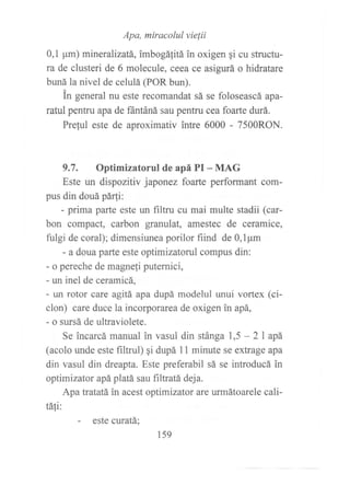 Apa, miracolul vie¡ii
0,1 ¡rm) mineralizatá, imbogáfitá in oxigen qi cu structu-
ra de clusteri de 6 molecule, ceea ce asigurá o hidratare
buná la nivel de celulá (POR bun).
in general nu este recomandat sá se foloseascá apa-
ratul pentru apa de fintáná sau pentru cea foarte durá.
Preful este de aproximativ intre 6000 - 7500RON.
9.7. Optimizatorul de apá PI - MAG
Este un dispozitiv japonez foarte performant com-
pus din douá pár!i:
- prima parte este un filtru cu mai multe stadii (car-
bon compact, carbon granulat, amestec de ceramice,
fulgi de coral); dimensiunea porilor fiind de 0,1pm
- a doua parte este optimizatorul compus din:
- o pereche de magne{i putemici,
- un inel de ceramicá,
- un rotor care agitá apa dupá modelul unui vortex (ci-
clon) care duce la incorporarea de oxigen in apá,
- o sursá de ultraviolete.
Se incarcá manual in vasul din stánga 1,5 - 2l apá
(acolo unde este flrltrul) gi dupá I I minute se extrage apa
din vasul din dreapta. Este preferabil sá se introducá in
optimizator apáplatá sau filtratá deja.
Apa tratatá in acest optimizator are urmátoarele cali-
táfi:
- este curatá;
159
 