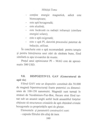 Miháiiá Toma
- conrine energie magneticá, adicá este
bioreceptoare;
- este apáhexagonalá;
- este alcaliná;
- este incárcatá cu radialii infraroqii (similare
energiei solare);
- este o apá oxigenatá;
- este o apá PI, datoritá procesului patentat de
inducfie, ufilizat.
in concluzie este o apá recomandatá pentru terapie
gi pentru intrelinerea unei stári de sánátate bune, fiind
similará cu apa izvoarelor de munte.
Prelul unui optimizator PI - MAG este de aproxi-
mativ 300 USD.
9.8. DISPOZITML GAV (Generatorul de
apá vie)
Filtrul GAV este un dispozitiv constituir din 50.000
de magneli hiperstructurafi foarte puternici cu dimensi-
unea de 100-150 nanometri. Magne¡ii surt turnafi in
straturi de Neodimium-Fier-Bor, fiecare strat fiind tur-
nat sub un anumit unghi astfel incát ansamblul fo(elor
oblinute sá structureze cristalele de apá oblinánd cristale
hexagonale cu proprietálile apei de ghe{ar.
Elementele qi parametrii constructivi sunt:
- capsula filtn¡lui din aliaj de inox
160
 