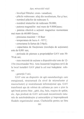 Apa, miracolul vie{ii
- inveli¡ul filtrului: crom- vanadium;
- plácile redresoare: aliaj din neodimium, fier gi bor;
- numárul plácilor de redresare 5;
- numáruI straturilor de redresare 50.000;
- puterea magnelilor mai mare de 9.000Gauss;
- puterea efectivá a acliunii magnetice momentane
mai mare de 60.000 Gauss;
- presiunea maximá: 10 Barr
- temperatura de lucru 4 - 95oC;
- conectarea Ia furtun de Slfitoli;
- capacitatea de fraclionare (rezolu{ia de ac}ionare)
este de 0,001 nm;
- perioada de pástrare a proprietá{ilor GAV este 50-
70 de ani;
- Íaza maximá de acliune a dispozitivului este de 12-
15m (recomandat 9m). Asta inseamná lungimea fevii de
la locul instalárii GAV páná la cel mai indepártat robi-
net.
- garanfie 5 ani;
GAV este un dispozitiv de apá nanotehnologic care
energizeazá, structureazá (la nivel de microcluster ¡i
macrocluster) ¡i neutralizeazá informafional apa. GAV
transformá apa de robinet de calitatea pe care o qtim in
apá buná pentru báut , gátit, du¡, baie, magina de spálat,
etc. Apa produsá de GAV activeazá, mecanismele natu-
rale de autoinsánátoqire qi autocurátire qi improspáteazá
fluidele organismului uman. Cheltuielile pentru un litru
161
 