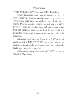 Mihdilá Toma
de apáprodusá de GAV sunt sub 0,0001 Euro/litru.
Apa obfinutá prin GAV manifestá ordine la nivel de
microcluster iar structura energiei apei nu are urme de
distorsiune, polaritatea moleculelor apei fiind practic
idealá. Datoritá acestor calitáfi apa obfinutá prin GAV
poate fi folositá cu rezultate bune in hipertensiune, afec-
liuni ale ficatului, pancreasului, boli de piele, intárirea
imunitAfli organismului, adenom de prostatá, afecfiuni
digestive.
Credem cá pentru terapie dispozitivul GAV ar trebui
cuplat cu filtnrl MULTISTADIC montat in amonte de-
oarece acesta refine clorul, trihalornetanii, metalele grele,
bacteriile, virusurile qi parazilii.
Costul aproximativ al dispozitivul GAV este apro-
ximativ 200 de Euro.
t62
 