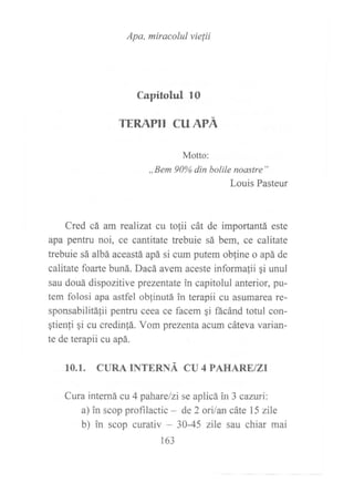 Apa, miracolul vielii
Capitolul 1O
TERAPII CU APÁ
Motto:
,,Bem 90% din bolile noastre"
Louis Pasteur
Cred cá am realizat cu tofii cát de importantá este
apa pentru noi, ce cantitate trebuie sá bem, ce calitate
trebuie sá albá aceastá apá si cum putem obfine o apá de
calitate foarte buná. Dacá avem aceste informa{ii qi unul
sau douá dispozitive prezentate in capitolul anterior, pu-
tem folosi apa astfel oblinutá in terapii cu asumarea re-
sponsabilitá1ii pentru ceea ce facem qi ñcánd totul con-
gtien{i gi cu credinfá. Vom prezenta aeum cáteva varian-
te de terapii cu apá.
10.1. CURA INTERNÁ CIJ 4 PAHARE/ZI
Cura interná cu 4 pahare/zise aplicá in3 caztxi:
a) in scop profrlactic - de 2 ori/an cáte 15 zile
b) in scop curativ - 30-45 zile sau chiar mai
163
 