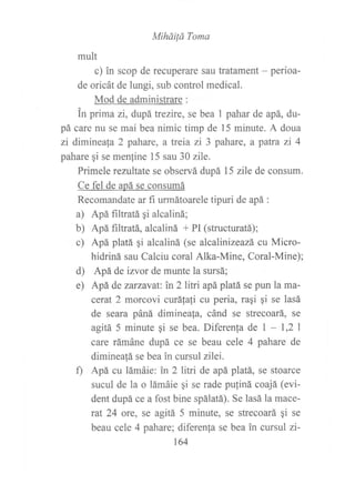 Mihóüá Toma
mult
c) in scop de recuperare sau tratament - perioa-
de oricát de lungi, sub control medical.
Mod de administrare :
in prima zi, dupátrezire, se bea 1 pahar de apá, du-
pá care nu se mai bea nimic timp de 15 minute. A doua
zi dimineaf a 2 pahare, a treia zi 3 pahare, a paffa zi 4
pahare qi se menfine 15 sau 30 zile.
Primele rezultate se observá dupá 15 zile de consum.
Ce fel de apá se consumá
Recomandate ar fi urmátoarele tipuri de apá :
a) Apá filtratá qi alcaliná;
b) Apá filtratá, alcaliná + Pl (structuratá);
c) Apá platá qi alcaliná (se alcalinizeazá cu Micro-
hidriná sau Calciu coral Alka-Mine, Coral-Mine);
d) Apá de izvor de munte la sursá;
e) Apá de zarzavat: in 2 litri apá platá se purl la ma-
cerut 2 morcovi curáfali cu peria, raqi qi se lasá
de seara páná diminea[a, cánd se strecoará, se
agita 5 minute gi se bea. Diferen{a de I - 1,2 I
care rámáne dupá ce se beau cele 4 pahare de
dimineatá se bea in cursul zilei.
0 Apá cu lámáie: in 2 litri de apá platá, se stoarce
sucul de la o lámáie qi se rade pu{iná coajá (evi-
dent dupá ce a fost bine spálatá). Se lasá la mace-
rat 24 ore, se agitá 5 minute, se strecoará qi se
beau cele 4 pahare; diferenfa se bea in cursul zi-
164
 