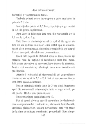 Apa, miracolul vielii
bárba1i gi l7 sáptámáni la femei.
Trebuie evitatá orice intrerupere a curei mai ales in
primele 2l zilel
Nu befi din prima zi l,5litri, ci puteli ajunge treptat
la 1,5 I in prima sáptámáná.
Apa care se folosegte este una din variantele de la
9.1 -a, b, c, d, a, f, E.
Este bine ca diminea{a vasul cu apá sá fie agitat de
120 ori cu ajutorul máinilor, cáci astfel apa se dinami-
zeazá qi se energizeazá, devenind compatibilá cu corpul
fizic Ai energetic al celui care consumá apa.
Dacá este expusá la rásáritul soarelui (solarizatá), iqi
máregte raza de acfiune gi rezultatele sunt mai bune.
Prin acest procedeu se reconstruieqte starea de sánátate.
Pentru cei considerali sánáto¡i, cura este consideratá
profilacticá.
Atenlie ! : várstnicii qi hipertensivii, cei cu probleme
renale se vor opri la 2,0 - 2,5 litri, qi vor avansa foarte
lent cátre aceastá cantitate.
Nu se mánáncá nimic timp de 3 ore dupá ingerarea
apei! Se recomandá alimentafia lacto - vegetarianá, pe
cát posibil BIO ¡i mai pufin sáratá.
Nu se mánáncá seara dupá ora 19.
Pot sá apará diverse reaclii secundare de dezintoxi-
care a organismului : máncfuimi, obosealá, buimácealá,
umflarea picioarelor, uqoará nervozitate care vor trece
de la sine pe másura continuárii procedurii. Sunt simp-
167
 