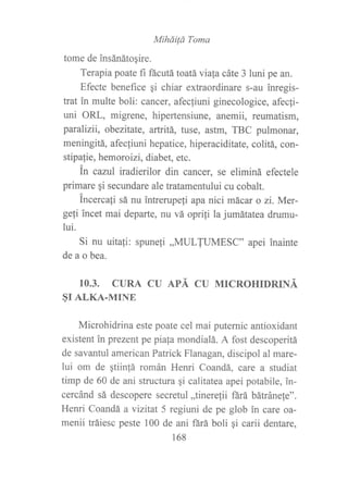 MiháiÍa Toma
tome de insánátogire.
Terapia poate fi fácutá toatávia[a cáte 3 luni pe an.
Efecte benefice qi chiar extraordinare s-au inregis-
trat in multe boli: cancer, afecfiuni ginecologice, afecfi-
uni ORL, migrene, hipertensiune, anemii, reumatism,
paralizlt, obezitate, artritá, tuse, astm, TBC pulmonar,
meningitá, afecliuni hepatice, hiperaciditate, colitá, con-
stipafie, hemoroizi, diabet, etc.
in cazul iradierilor din cancer, se eliminá efectele
primare qi secundare ale tratamentului cu cobalt.
apel inainte
Incercafi sá nu intrerupeli apa nici mácar o zi. Mer-
geli incet mai departe, nu vá oprili la jumátatea drumu-
lui.
Si nu uitali: spuneli ,,MULTUMESC"
de a o bea.
10.3. CURA CU APÁ CU MICROHIDRINÁ
§I ALKA.MINE
Microhidrina este poate cel mai putemic antioxidant
existent in prezent pe piaja mondialá. A fost descoperitá
de savantul american Patrick Flanagan, discipol al mare-
lui om de qtiin!á román Henri Coandá, care a studiat
timp de 60 de ani structura gi calitatea apei potabile, in-
cercánd sá descopere secretul ,,tineretii fárá bátránefe".
Henri Coandá a vizitat 5 regiuni de pe glob in care oa-
menii tráiesc peste 100 de ani ñrá boli qi carii dentare,
168
 