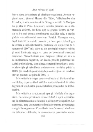 Apa, miracolul vielii
intr-o stare de sánátate gi vitalitate excelentá. Aceste re-
giuni sunt: finutul Hunza din Tibet, Vilkabamba din
Ecuador, o vale muntoasá in Georgia, o vale in Mongo-
lia ¡i alta in Peru. Locuitorii acestor {inuturi au o ali-
mentalie diferitá, dar beau apá de ghe{ar. Pentru cá vár-
sta nu i-a mai permis continuarea studiilor sale, a predat
gtafeta cercetátorului american Patrick Flanagan care,
dupá incá 30 de ani de cercetári, a descoperit tehnologia
de creare a nanoclusterilor, particule cu diametrul de 5
nanometri (10-e m), care au un potenfial electric ridicat
gi sunt incárcate negativ, ceea ce determiná strucfuri
cristaline. Nanoclusterii sunt firigoare infime de siliciu
cu incárcáturá negativá, iar acesta posedá puternice in-
sugiri antioxidante, stimuleazá sistemul imunitar gi creq-
te absorblia gi asimilarea substanlelor nutritive páná la
100% (in mod obignuit absorbfia nutrienfilor se produce
?ntr-un procent de páná la30% !).
Microhidrina creqte caracterul bazic al lichidului in-
tracelular, reprezentánd astfel o serioasá barierá in calea
degradárii lesuturilor qi a accelerárii procesului de imbá-
tránire.
Microhidrina structureazá apa ¡i lichidele din orga-
nism. Ea scade presiunea extracelulará a apei, contribu-
ind la hidratarea mai eficientá a celulelor fesuturilor. De
asemenea, este un puternic stimulator pentru producerea
energiei in organism. Contribuie la refacerea gi vindeca-
rea celulelor vátámate, la normalizarca proceselor meta-
169
 