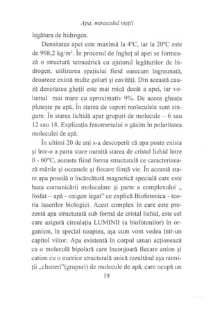 legárura o"n o*rlrJ
miracolul vie¡ii
Densitatea apei este maximá la 4oC, iar la 20oC este
de 998,2 kg/m3. in procesul de inghe! al apei se formea-
zá o structurá tetraedricá cu ajutorul legáturilor de hi-
drogen, ttllizarea spafiului fiind oarecum ingreunatá,
deoarece existá multe goluri gi cavitá{i. Din aceastá cau-
zá densitatea ghefii este mai micá decát a apei, iar vo-
lumul mai mare cu aproximatív 9oA. De aceea ghea{a
plutegte pe apá. ln starea de vapori moleculele sunt sin-
gure. in starea lichidá apar grupuri de molecule - 6 sau
12 sau 18. Explicafia fenomenului o gásim in polaritatea
moleculei de apá.
in ultimi 20 de ani s-a descoperit cá apapoate exista
gi intr-o a patra stare numitá starea de cristal lichid intre
0 - 60oC, aceasta fiind forma structuralá ce caracterizea-
zá márile ¡i oceanele gi fiecare fiin{á vie. in aceastá sta-
re apa posedá o incárcáturá magneticá specialá care este
baza comunicárii moleculare qi parte a complexului ,,
fosfat - apá - oxigen legat" ce explicá Biofotonica - teo-
ria laserilor biologici. Acest complex in care este pre-
zentá apa structuratá sub formá de cristal lichid, este cel
care asigurá circulafia LUMINII (a biofotonilor) in or-
ganism, in special noaptea, asa cum vom vedea intr-un
capitol viitor. Apa existentá in corpul uman actioneazá
ca o moleculá bipolará care inconjoará fiecare anion ¡i
cation cu o matrice structuralá unicá rezultánd aqa numi-
{ii ,,clusteri"(grupuri) de molecule de apá, care ocupá un
19
 