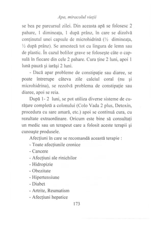 se bea pe parcurs::;::':;':^'-::;apá se forosesc 2
pahare, 1 dimineala, 1 dupá pránz, in care se dizolvá
conlinutul unei capsule de microhiüiná (Yz dimineafa,
% dupá pránz). Se amestecá tot cu lingura de lemn sau
de plastic. in cazul bolilor grave se folosegte cáte o cap-
sulá in fiecare din cele 2 pahare. Cura line 2 luni, apoi I
lunápauzá qi iarági 2 luni.
- Dacá apar probleme de constipalie sau diaree, se
poate intrerupe cáteva zile calciul coral (nu gi
microhidrina), se rezolvá problema de constipa{ie sau
diaree, apoi se reia.
Dupá l- 2 luri, se pot tttiliza diverse sisteme de cu-
ráfare completá a colonului (Colo Vada 2 plus, Detoxin,
procedura cu sare amará, etc.) apoi se continuá cura, cu
rezultate extraordinare. Oricum este bine sá consultali
un medic sau un terapeut care a folosit aceste terapii gi
cunoagte produsele.
Afecliuni in care se rocomandá aceastá terapie :
- Toate afecliunile cronice
- Cancere
- Afecliuni ale rinichilor
- Hidropizie
- Obezitate
- Hipertensiune
- Diabet
- Artrite, Reumatism
- Afecliuni hepatice
173
 