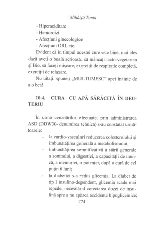 Miháüá Toma
- Hiperaciditate
- Hemoroizi
- Afec{iuni ginecologice
- Afecfuni ORL etc.
Evident cá in timpul acestei cure este bine, mai ales
dacá avefi o boalá serioasá, sá máncali lacto-vegetarian
gi Bio, sá facefi miqcare, exercifii de respirafie completá,
exercilii de relaxare.
Nu uitafi: spuneli ,,MULTUMESC" apei inainte de
a o bea!
10.4. CURA CU APÁ SÁNÁCrrÁ iN DEU.
TERIU
in urma cercetárilor efectuate, prin administrarea
ASD (DDW30- denumirea tehnicá) s-au constatat urmá-
toarele:
- la cardio-vasculari reducerea colesterolului gi
imbunátálirea generalá a metabolismului;
- imbunátá{irea semnificativá a stárii generale
a somnului, a digestiei, a capacitáfii de mun-
cá, a memoriei, a potenfei, dupá o curá de cel
pu{in 6 luni;
- la diabetici s-a redus glicemia. La diabet de
tip I insulino-dependent, glicemia scade mai
repede, necesitánd corectarea dozei de insu-
liná spre a nu apárea accidente hipoglicemice;
174
 
