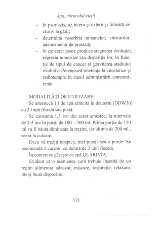 Apa, miracolul vielii
in psoriazis, uz intern qi extern si folositá in-
clusiv la gátit;
determiná resorblia mioanelor, chisturilor,
adenoamelor de prostatá;
in cancere: poate produce stagnarea evoluliei,
regresia tumorilor sau dispari,tia lor, in func-
fie de tipul de cancer gi gravitatea stadiului
evolutiv. Potenleazá toleranfa la citostatice qi
radioterapie in cazul adminishárii concomi-
tente.
MODALTTÁ11 oe UTTLTZARE:
Se amestecá I I de apá sárácitá in deuteriu (DDW30)
cu 2 I apá filtratá sau platá.
Se consumá 1,5 llzi din acest amestec, la intervale
de 3-5 ore in porfii de 100 - 200 ml. Prima porfie de 150
ml va fi báutá dimineala latrezire, iar ultima de 200 ml ,
seara la culcare.
Dacá vá trezili noaptea, mai putefi bea o porfie. Se
recomandá 2 curelan cu duratá de 3 luni ñecare.
in come4 se gásegte ca apá QLAzuVfA.
Evident cá o asemenea curá trebuie insolitá de un
regim alimentar adecvat, migcare, respirafie, relaxare,
rás gi buná dispozilie.
175
 