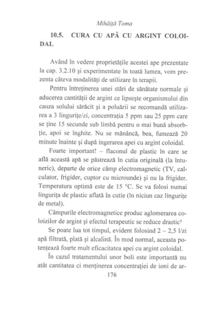 MiháiÍá Toma
10.5. CURA CU APÁ CU ARGINT COLOI.
DAL
Avánd in vedere proprietá{ile acestei ape prezentate
la cap. 3.2.10 gi experimentate in toatá lumea, vom pre-
zenta cáteva modalitá1i de utilizare in terapii.
Pentru intrefinerea unei stári de sánátate normale qi
aducerea cantitálii de argint ce lipse¡te organismului din
caüza solului sárácit gi a poluárii se recomandá utiliza-
rea a 3 linguri¡elzi, concentrafia 5 ppm sau 25 ppm care
se fine 15 secunde sub limbá pentru o mai buná absorb-
!ie, apoi se inghite. Nu se mánáncá, bea, fumeazá 20
minute inainte qi dupá ingerarea apei cu argint coloidal.
Foarte important! * flaconul de plastic ?n care se
aflá aceastá apá se pástreazá in cutia originalá (la intu-
neric), departe de orice cámp electromagnetic (TV, cal-
culator, frigider, cuptor cu microunde) qi nu la frigider.
Temperatura optimá este de 15 oC. Se va folosi numai
lingurila de plastic aflatá in cutie (in niciun caz lingurite
de metal).
Cámpurile electromagnetice produc aglomerarea co-
loizilor de argint qi efectul terapeutic se reduce drasticf
Se poate lua tot timpul, evident folosind 2 - 2,5 llzi
apá filtratá, platá qi alcaliná. in mod normal, aceasta po-
tenteazá foarte mult eficacitatea apei cu argint coloidal.
in cazul tratamentului unor boli este importantá nu
atát cantitatea ci menlinerea concentrafiei de ioni de ar-
176
 