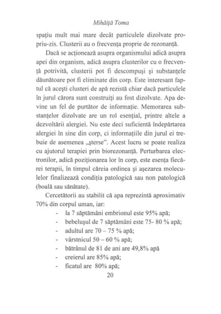 Miháild Toma
spaliu mult mai mare decát particulele dizolvate pro-
priu-zis. Clusterii au o frecvenfa proprie de rezonanfá.
Dacá se aclioneazá asupra organismului adicá asupra
apei din organism, adicá asupra clusterilor cu o frecven-
fá potrivitá, clusterii pot fi descompugi gi substanlele
dáunátoare pot fi eliminate din corp. Este interesant fap-
tul cá aceqti clusteri de apá rezistá chiar dacá particulele
in jurul cárora sunt construi{i au fost dizolvate. Apa de-
vine un fel de purtátor de informafie. Memorarea sub-
stanlelor dizolvate are un rol esenlial, printre altele a
dezvoltárii alergiei. Nu este deci suficientá indepártarca
alergiei in sine din corp, ci informafiile din jurul ei tre-
buie de asemenea,,qterse". Acest lucru se poate realiza
cu ajutorul terapiei prin biorezonanfá. Perturbarea elec-
tronilor, adicápozilionarea lor in corp, este esenla f,recá-
rei terapii, in timpul cáreia ordinea qi aqezarea molecu-
lelor finalizeazá condilia patologicá sau non patologicá
(boalá sau sánátate).
Cercetátorii au stabilit cá apareprezintá, aproximativ
70Yo din corpul uman, iar:
- la 7 sáptámáni embrionul esfe 95oA apá;
- bebeluqul de 7 sáptámáni este 75- 80 oA apá;
- adultul are 70 - 75 % apá;
- várstnicul 50 - 60 Yo apá;
- bátránul de 81 de ani are 49,8oA apá
- creierul are 85%o apá;
- ficatul are 80Yo apá;
20
 