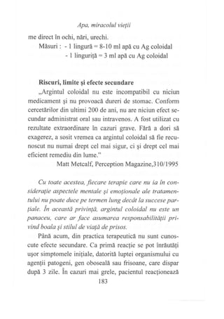 Apa, miracolul vielii
me direct in ochi, nári, urechi.
Másuri : - 1 lingurá:8-10 ml apá cu Ag coloidal
- I linguritá: 3 ml apá cu Ag coloidal
Riscuri, ümite gi efecte secundare
,,Argintul coloidal nu este incompatibil cu niciun
medicament ¡i nu provoacá dureri de stomac. Conform
cercetárilor din ultimi 200 de ani, nu are niciun efect se-
cundar administrat oral sau intravenos. A fost utilizat cu
reniltate extraordinare in cazui grave. Fárá a dori sá
exagerez, a sosit vremea ca argintul coloidal sá fie recu-
noscut nu numai drept cel mai sigur, ci gi drept cel mai
eficient remediu din lume."
Matt Metcalf, Perception Magazine,3 l0 I 199 5
Cu toate acesteo, fiecare terapie care nu ia in con-
sideralie aspectele mentale Si emolionale ale tratamen-
tului nu poate duce pe termen lung decát la succese par-
¡iale. in aceastd privin!á, argintul coloidal nu este un
ponaceu, care ar face asumarea responsabilitálii pri-
vind boala Si stilul de vialá de prisos.
Páná acum, din practica terapeuticá nu sunt cunos-
cute efecte secundare. Ca primá reaclie se pot inráutáfi
u¡or simptomele iniliale, datoritá luptei organismului cu
agenfii patogeni, gen obosealá sau frisoane, care dispar
dupá 3 zile. in canri mai grele, pacientul reaclioneazá
183
 