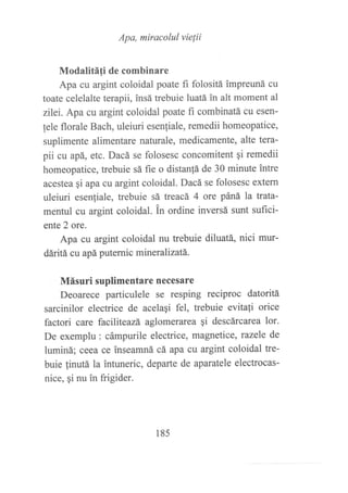 Apa, miracolul vielii
Modalitáfi de combinare
Apa cu argint coloidal poate fi folositá impreuná cu
toate celelalte terapii, insá trebuie luatá in alt moment al
zilei. Apa cu argint coloidal poate fi combinatá cu esen-
lele florale Bach, uleiuri esenliale, remedii homeopatice,
suplimente alimentare naturale, medicamente, alte tera-
pii cu apá, etc. Dacá se folosesc concomitent qi remedii
homeopatice, trebuie sá fie o distan!á de 30 minute intre
acestea qi apa cu argint coloidal. Dacá se folosesc extern
uleiuri esen{iale, trebuie sá treacá 4 ore páná la trata-
mentul cu argint coloidal. tn ordine inversá sunt suflrci-
ente 2 ore.
Apa cu argint coloidal nu trebuie diluatá, nici mur-
dáritá cu apá puternic mineralízatá.
Másuri suplimentare nece§are
Deoarece particulele se resping reciproc datoritá
sarcinilor electrice de acelaqi fel, trebuie evitali orice
factori care faciliteazá aglomerarea gi descárcarea 1or.
De exemplu : cámpurile electrice, magnetice, tazele de
luminá; ceea ce inseamná cá apa cu argint coloidal tre-
buie linutá la intuneric, departe de aparatele electrocas-
nice, gi nu in frigider.
185
 