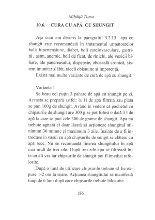Miháüd Toma
10.6. CURA CU APÁ CU SHT]NGIT
Aga cum am descris la paragraful 3.2.13 apa cu
shungit este recomandatá in tratamenful urmátoarelor
boli: hipertensiune, diabet, boli cardiovasculare, gastri-
tá, astm, anemie, boli de ficat, de rinichi, ale vezicii bi-
liare, ale pancreasului, dispepsie, obosealá cronicá, sis-
tem imunitar slábit, ráceli obiqnuite qi impoten{á.
Existá mai multe variante de curá de apá cu shungit:
Varianta 1
Se beau cel pufin 3 pahare de apá cu shungit pe zi.
Aceasta se prepará astfel: la ll de apá filtratá sau platá
se pun 1009 de shungit. Avánd in vedere cá pachetul cu
chipsurile de shungit are 300 g se pot folosi o datá 3 I de
apála care se pun cele 300 de grame de shungit. Apa nu
trebuie agitatá ci doar lásatá sá actioneze shungitul mi-
nimum 30 minute qi maximum 3 zile. inainte de a fi in-
troduse in vasul at apá chipsurile de sungit se clátesc cu
apá rece. Nu se recomandá linerea shungitului in apá
mai mult de trei zile. Dupá trei zile apa se ftltreazá in-
tr-un alt vas iar chipsurile de shungit pot fi imediat refo-
losite.
Dupá o luná de utilizare chipsurile trebuie sá fie ex-
puse l-2 ore la soare. Acliunea shungitului se manifestá
timp de 6 luni dupá care chipsurile trebuie inlocuite.
186
 