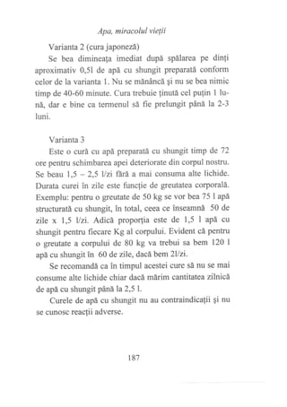 Apa, miracolul vielii
Varianta 2 (cwa japonezá)
Se bea dimineala imediat dupá spálarea pe dinli
aproximativ 0,51 de apá cu shungit preparatá conform
celor de la varianta 1. Nu se mánáncá qi nu se bea nimic
timp de 40-60 minute. Cura trebuie {inutá cel pulin 1 iu-
ná, dar e bine ca termenul sá fie prelungit páná la 2-3
luni.
Varianta 3
Este o curá cu apá preparatá cu shungit timp de 72
ore pentru schimbarea apei deteriorate din corpul nostru.
Se beau 1,5 - 2,5 llzi lará a mai consuma alte lichide.
Durata curei in zile este funclie de greutatea corporalá.
Exemplu: pentru o greutate de 50 kg se vor bea 751apá
structuratá cu shungit, in total, ceea ce inseamná 50 de
zile x 1,5 Uzi. Adicá proporfia este de 1,5 I apá cu
shungit pentru fiecare Kg al corpului. Evident cá pentru
o greutate a corpului de 80 kg va trebui sa bem 120 |
apá cu shungit in 60 de zlle, dacábem2Uzi.
Se recomandá ca in timpul acestei cure sá nu se mai
consume alte lichide chiar dacá márim carfiitatea zllnicá
de apá cu shungit páná1a2,51.
Curele de apá cu shungit nu au contraindicafii qi nu
se cunosc reacfii adverse.
187
 